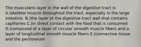 The muscularis layer in the wall of the digestive tract is A.)skeletal muscle throughout the tract, especially in the large intestine. B.)the layer of the digestive tract wall that contains capillaries C.)in direct contact with the food that is consumed D.)composed of a layer of circular smooth muscle fibers and a layer of longitudinal smooth muscle fibers E.)connective tissue and the peritoneum