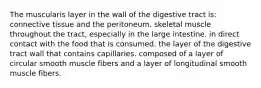 The muscularis layer in the wall of the digestive tract is: connective tissue and the peritoneum. skeletal muscle throughout the tract, especially in the large intestine. in direct contact with the food that is consumed. the layer of the digestive tract wall that contains capillaries. composed of a layer of circular smooth muscle fibers and a layer of longitudinal smooth muscle fibers.