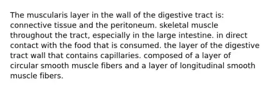 The muscularis layer in the wall of the digestive tract is: connective tissue and the peritoneum. skeletal muscle throughout the tract, especially in the large intestine. in direct contact with the food that is consumed. the layer of the digestive tract wall that contains capillaries. composed of a layer of circular smooth muscle fibers and a layer of longitudinal smooth muscle fibers.