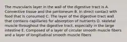 The muscularis layer in the wall of the digestive tract is A. Connective tissue and the peritoneum B. In direct contact with food that is consumed C. The layer of the digestive tract wall that contains capillaries for absorption of nutrients D. skeletal muscle throughout the digestive tract, especially in the large intestine E. Composed of a layer of circular smooth muscle fibers and a layer of longitudinal smooth muscle fibers