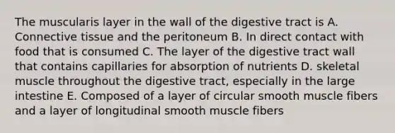 The muscularis layer in the wall of the digestive tract is A. Connective tissue and the peritoneum B. In direct contact with food that is consumed C. The layer of the digestive tract wall that contains capillaries for absorption of nutrients D. skeletal muscle throughout the digestive tract, especially in the large intestine E. Composed of a layer of circular smooth muscle fibers and a layer of longitudinal smooth muscle fibers