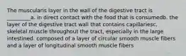 The muscularis layer in the wall of the digestive tract is _________a. in direct contact with the food that is consumedb. the layer of the digestive tract wall that contains capillariesc. skeletal muscle throughout the tract, especially in the large intestined. composed of a layer of circular smooth muscle fibers and a layer of longitudinal smooth muscle fibers