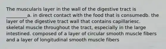 The muscularis layer in the wall of the digestive tract is _________a. in direct contact with the food that is consumedb. the layer of the digestive tract wall that contains capillariesc. skeletal muscle throughout the tract, especially in the large intestined. composed of a layer of circular smooth muscle fibers and a layer of longitudinal smooth muscle fibers