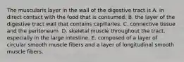 The muscularis layer in the wall of the digestive tract is A. in direct contact with the food that is consumed. B. the layer of the digestive tract wall that contains capillaries. C. connective tissue and the peritoneum. D. skeletal muscle throughout the tract, especially in the large intestine. E. composed of a layer of circular smooth muscle fibers and a layer of longitudinal smooth muscle fibers.