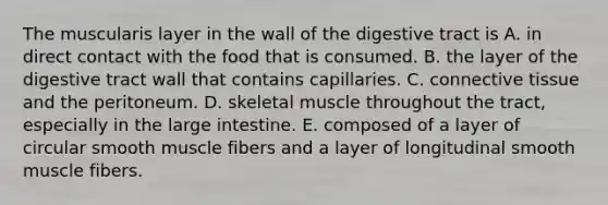 The muscularis layer in the wall of the digestive tract is A. in direct contact with the food that is consumed. B. the layer of the digestive tract wall that contains capillaries. C. <a href='https://www.questionai.com/knowledge/kYDr0DHyc8-connective-tissue' class='anchor-knowledge'>connective tissue</a> and the peritoneum. D. skeletal muscle throughout the tract, especially in the <a href='https://www.questionai.com/knowledge/kGQjby07OK-large-intestine' class='anchor-knowledge'>large intestine</a>. E. composed of a layer of circular smooth muscle fibers and a layer of longitudinal smooth muscle fibers.