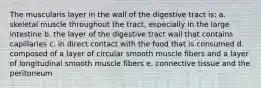 The muscularis layer in the wall of the digestive tract is: a. skeletal muscle throughout the tract, especially in the large intestine b. the layer of the digestive tract wall that contains capillaries c. in direct contact with the food that is consumed d. composed of a layer of circular smooth muscle fibers and a layer of longitudinal smooth muscle fibers e. connective tissue and the peritoneum