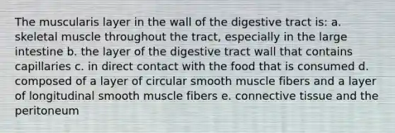 The muscularis layer in the wall of the digestive tract is: a. skeletal muscle throughout the tract, especially in the large intestine b. the layer of the digestive tract wall that contains capillaries c. in direct contact with the food that is consumed d. composed of a layer of circular smooth muscle fibers and a layer of longitudinal smooth muscle fibers e. connective tissue and the peritoneum