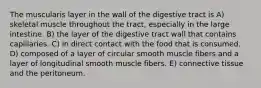 The muscularis layer in the wall of the digestive tract is A) skeletal muscle throughout the tract, especially in the large intestine. B) the layer of the digestive tract wall that contains capillaries. C) in direct contact with the food that is consumed. D) composed of a layer of circular smooth muscle fibers and a layer of longitudinal smooth muscle fibers. E) connective tissue and the peritoneum.