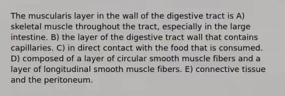 The muscularis layer in the wall of the digestive tract is A) skeletal muscle throughout the tract, especially in the large intestine. B) the layer of the digestive tract wall that contains capillaries. C) in direct contact with the food that is consumed. D) composed of a layer of circular smooth muscle fibers and a layer of longitudinal smooth muscle fibers. E) connective tissue and the peritoneum.