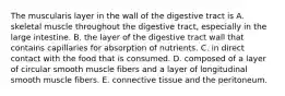 The muscularis layer in the wall of the digestive tract is A. skeletal muscle throughout the digestive tract, especially in the large intestine. B. the layer of the digestive tract wall that contains capillaries for absorption of nutrients. C. in direct contact with the food that is consumed. D. composed of a layer of circular smooth muscle fibers and a layer of longitudinal smooth muscle fibers. E. connective tissue and the peritoneum.