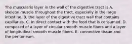 The muscularis layer in the wall of the digestive tract is A. skeletal muscle throughout the tract, especially in the large intestine. B. the layer of the digestive tract wall that contains capillaries. C. in direct contact with the food that is consumed. D. composed of a layer of circular smooth muscle fibers and a layer of longitudinal smooth muscle fibers. E. connective tissue and the peritoneum.