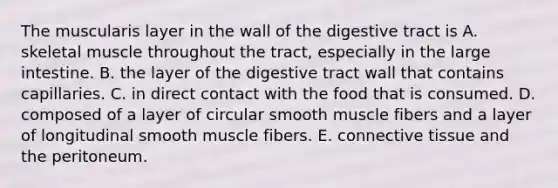 The muscularis layer in the wall of the digestive tract is A. skeletal muscle throughout the tract, especially in the large intestine. B. the layer of the digestive tract wall that contains capillaries. C. in direct contact with the food that is consumed. D. composed of a layer of circular smooth muscle fibers and a layer of longitudinal smooth muscle fibers. E. connective tissue and the peritoneum.