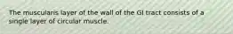 The muscularis layer of the wall of the GI tract consists of a single layer of circular muscle.