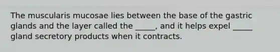 The muscularis mucosae lies between the base of the gastric glands and the layer called the _____, and it helps expel _____ gland secretory products when it contracts.