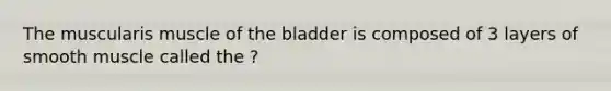 The muscularis muscle of the bladder is composed of 3 layers of smooth muscle called the ?