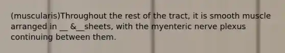 (muscularis)Throughout the rest of the tract, it is smooth muscle arranged in __ &__sheets, with the myenteric nerve plexus continuing between them.