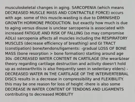 musculoskeletal changes in aging. SARCOPENIA (which means DECREASED MUSCLE MASS AND CONTRACTILE FORCE) occurs with age. some of this muscle-wasting is due to DIMINISHED GROWTH HORMONE PRODUCTION. but exactly how much is due to aging versus disuse is unclear sarcopenia is associated with increased FATIGUE AND RISK OF FALLING (so may compromise ADLs) sarcopenia affects all muscles including the RESPIRATORY MUSCLES (decrease efficiency of breathing) and GI TRACT (constipation) bone/tendons/ligaments: -gradual LOSS OF BONE MASS (bone resorption > bone formation) starting around age 30s -DECREASED WATER CONTENT IN CARTILAGE (the wear&tear theory regarding cartilage destruction and activity doesn't hold up as osteoarthritis is also frequently seen in sedentary elders) -DECREASED WATER IN THE CARTILAGE OF THE INTERVERTEBRAL DISCS results in a decrease in compressibility and FLEXIBILITY. this may be one reason for loss of height -there is also some DECREASE IN WATER CONTENT OF TENDONS AND LIGAMENTS contributing to decreased MOBILITY