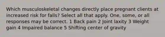 Which musculoskeletal changes directly place pregnant clients at increased risk for falls? Select all that apply. One, some, or all responses may be correct. 1 Back pain 2 Joint laxity 3 Weight gain 4 Impaired balance 5 Shifting center of gravity