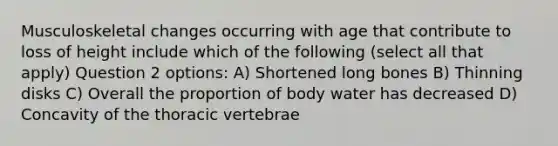 Musculoskeletal changes occurring with age that contribute to loss of height include which of the following (select all that apply) Question 2 options: A) Shortened long bones B) Thinning disks C) Overall the proportion of body water has decreased D) Concavity of the thoracic vertebrae