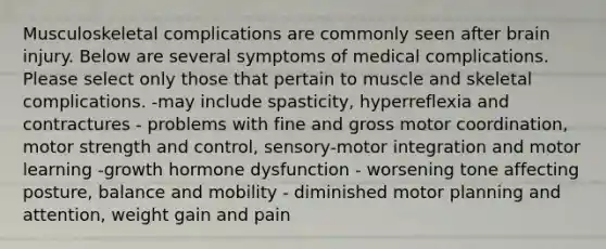 Musculoskeletal complications are commonly seen after brain injury. Below are several symptoms of medical complications. Please select only those that pertain to muscle and skeletal complications. -may include spasticity, hyperreflexia and contractures - problems with fine and gross motor coordination, motor strength and control, sensory-motor integration and motor learning -growth hormone dysfunction - worsening tone affecting posture, balance and mobility - diminished motor planning and attention, weight gain and pain