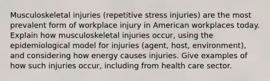 Musculoskeletal injuries (repetitive stress injuries) are the most prevalent form of workplace injury in American workplaces today. Explain how musculoskeletal injuries occur, using the epidemiological model for injuries (agent, host, environment), and considering how energy causes injuries. Give examples of how such injuries occur, including from health care sector.