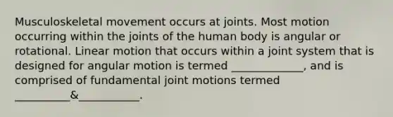 Musculoskeletal movement occurs at joints. Most motion occurring within the joints of the human body is angular or rotational. Linear motion that occurs within a joint system that is designed for angular motion is termed _____________, and is comprised of fundamental joint motions termed __________&___________.