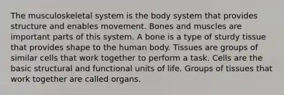 The musculoskeletal system is the body system that provides structure and enables movement. Bones and muscles are important parts of this system. A bone is a type of sturdy tissue that provides shape to the human body. Tissues are groups of similar cells that work together to perform a task. Cells are the basic structural and functional units of life. Groups of tissues that work together are called organs.