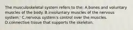 The musculoskeletal system refers to the: A.bones and voluntary muscles of the body. B.involuntary muscles of the nervous system.' C.nervous system's control over the muscles. D.connective tissue that supports the skeleton.