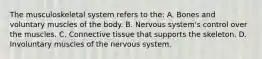 The musculoskeletal system refers to the: A. Bones and voluntary muscles of the body. B. Nervous system's control over the muscles. C. Connective tissue that supports the skeleton. D. Involuntary muscles of the nervous system.