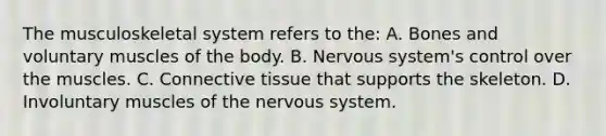 The musculoskeletal system refers to the: A. Bones and voluntary muscles of the body. B. Nervous system's control over the muscles. C. Connective tissue that supports the skeleton. D. Involuntary muscles of the nervous system.