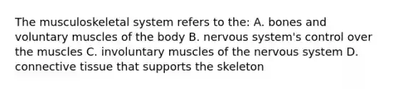 The musculoskeletal system refers to the: A. bones and voluntary muscles of the body B. nervous system's control over the muscles C. involuntary muscles of the nervous system D. connective tissue that supports the skeleton