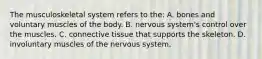 The musculoskeletal system refers to the: A. bones and voluntary muscles of the body. B. nervous system's control over the muscles. C. connective tissue that supports the skeleton. D. involuntary muscles of the nervous system.