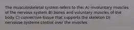 The musculoskeletal system refers to the: A) involuntary muscles of the nervous system B) bones and voluntary muscles of the body C) connective tissue that supports the skeleton D) nervouse systems control over the muscles