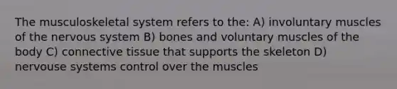 The musculoskeletal system refers to the: A) involuntary muscles of the nervous system B) bones and voluntary muscles of the body C) connective tissue that supports the skeleton D) nervouse systems control over the muscles