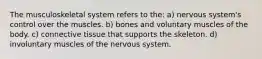 The musculoskeletal system refers to the: a) nervous system's control over the muscles. b) bones and voluntary muscles of the body. c) connective tissue that supports the skeleton. d) involuntary muscles of the nervous system.