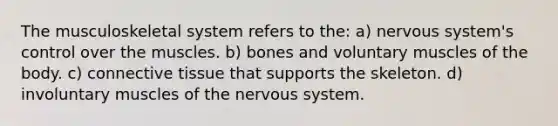 The musculoskeletal system refers to the: a) nervous system's control over the muscles. b) bones and voluntary muscles of the body. c) connective tissue that supports the skeleton. d) involuntary muscles of the nervous system.