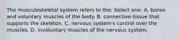 The musculoskeletal system refers to the: Select one: A. bones and voluntary muscles of the body. B. connective tissue that supports the skeleton. C. nervous system's control over the muscles. D. involuntary muscles of the nervous system.