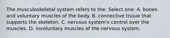 The musculoskeletal system refers to the: Select one: A. bones and voluntary muscles of the body. B. connective tissue that supports the skeleton. C. nervous system's control over the muscles. D. involuntary muscles of the nervous system.