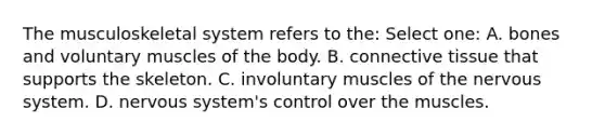 The musculoskeletal system refers to the: Select one: A. bones and voluntary muscles of the body. B. connective tissue that supports the skeleton. C. involuntary muscles of the nervous system. D. nervous system's control over the muscles.