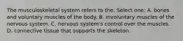The musculoskeletal system refers to the: Select one: A. bones and voluntary muscles of the body. B. involuntary muscles of the nervous system. C. nervous system's control over the muscles. D. connective tissue that supports the skeleton.