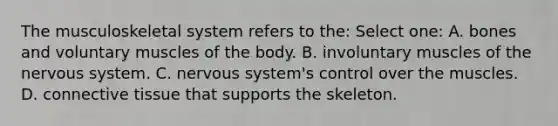 The musculoskeletal system refers to the: Select one: A. bones and voluntary muscles of the body. B. involuntary muscles of the nervous system. C. nervous system's control over the muscles. D. connective tissue that supports the skeleton.