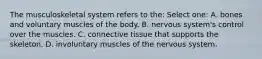 The musculoskeletal system refers to the: Select one: A. bones and voluntary muscles of the body. B. nervous system's control over the muscles. C. connective tissue that supports the skeleton. D. involuntary muscles of the nervous system.