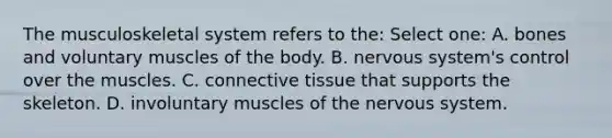 The musculoskeletal system refers to the: Select one: A. bones and voluntary muscles of the body. B. nervous system's control over the muscles. C. connective tissue that supports the skeleton. D. involuntary muscles of the nervous system.