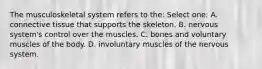 The musculoskeletal system refers to the: Select one: A. connective tissue that supports the skeleton. B. nervous system's control over the muscles. C. bones and voluntary muscles of the body. D. involuntary muscles of the nervous system.