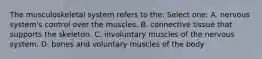 The musculoskeletal system refers to the: Select one: A. nervous system's control over the muscles. B. connective tissue that supports the skeleton. C. involuntary muscles of the nervous system. D. bones and voluntary muscles of the body