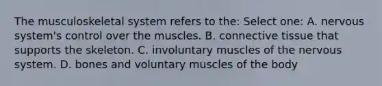 The musculoskeletal system refers to the: Select one: A. nervous system's control over the muscles. B. connective tissue that supports the skeleton. C. involuntary muscles of the nervous system. D. bones and voluntary muscles of the body