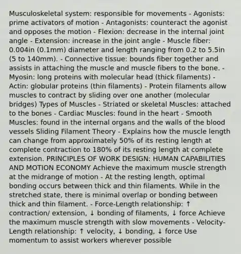 Musculoskeletal system: responsible for movements - Agonists: prime activators of motion - Antagonists: counteract the agonist and opposes the motion - Flexion: decrease in the internal joint angle - Extension: increase in the joint angle - Muscle fiber: 0.004in (0.1mm) diameter and length ranging from 0.2 to 5.5in (5 to 140mm). - <a href='https://www.questionai.com/knowledge/kYDr0DHyc8-connective-tissue' class='anchor-knowledge'>connective tissue</a>: bounds fiber together and assists in attaching the muscle and muscle fibers to the bone. - Myosin: long proteins with molecular head (thick filaments) - Actin: globular proteins (thin filaments) - Protein filaments allow muscles to contract by sliding over one another (molecular bridges) <a href='https://www.questionai.com/knowledge/kW1X1fnBL8-types-of-muscles' class='anchor-knowledge'>types of muscles</a> - Striated or skeletal Muscles: attached to the bones - Cardiac Muscles: found in the heart - Smooth Muscles: found in the internal organs and the walls of the blood vessels Sliding Filament Theory - Explains how the muscle length can change from approximately 50% of its resting length at complete contraction to 180% of its resting length at complete extension. PRINCIPLES OF WORK DESIGN: HUMAN CAPABILITIES AND MOTION ECONOMY Achieve the maximum muscle strength at the midrange of motion - At the resting length, optimal bonding occurs between thick and thin filaments. While in the stretched state, there is minimal overlap or bonding between thick and thin filament. - Force-Length relationship: ↑ contraction/ extension, ↓ bonding of filaments, ↓ force Achieve the maximum muscle strength with slow movements - Velocity-Length relationship: ↑ velocity, ↓ bonding, ↓ force Use momentum to assist workers wherever possible