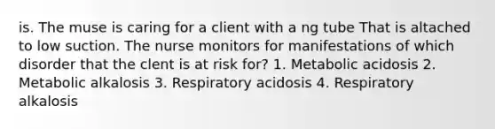 is. The muse is caring for a client with a ng tube That is altached to low suction. The nurse monitors for manifestations of which disorder that the clent is at risk for? 1. Metabolic acidosis 2. Metabolic alkalosis 3. Respiratory acidosis 4. Respiratory alkalosis