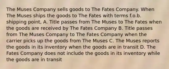 The Muses Company sells goods to The Fates Company. When The Muses ships the goods to The Fates with terms f.o.b. shipping point, A. Title passes from The Muses to The Fates when the goods are received by The Fates Company B. Title passes from The Muses Company to The Fates Company when the carrier picks up the goods from The Muses C. The Muses reports the goods in its inventory when the goods are in transit D. The Fates Company does not include the goods in its inventory while the goods are in transit