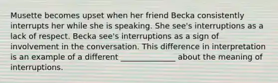 Musette becomes upset when her friend Becka consistently interrupts her while she is speaking. She see's interruptions as a lack of respect. Becka see's interruptions as a sign of involvement in the conversation. This difference in interpretation is an example of a different ______________ about the meaning of interruptions.